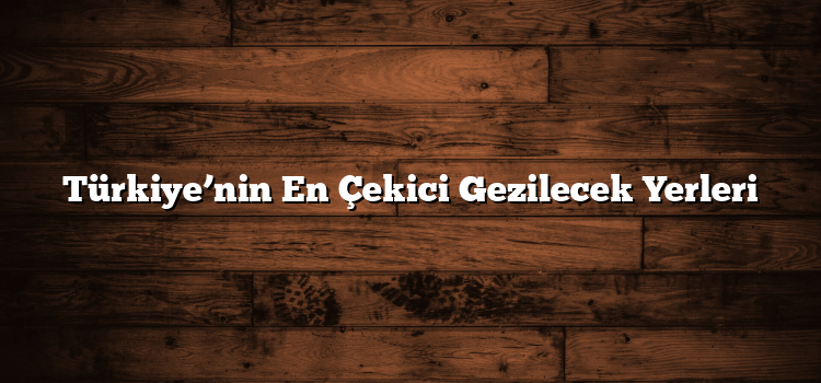 Türkiye’nin En Çekici Gezilecek Yerleri
