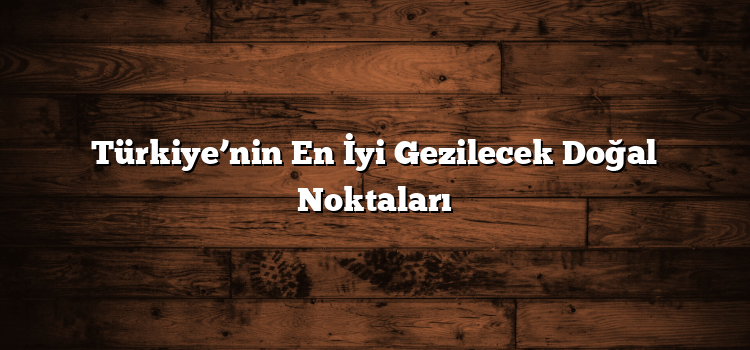 Türkiye’nin En İyi Gezilecek Doğal Noktaları