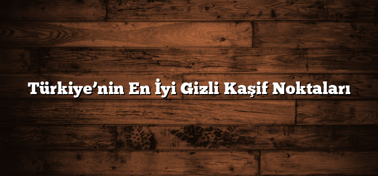 Türkiye’nin En İyi Gizli Kaşif Noktaları