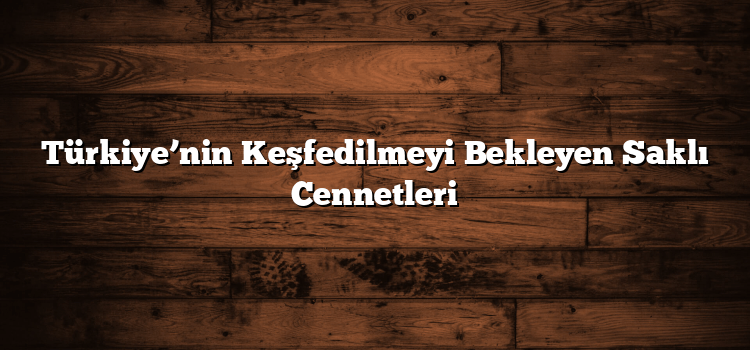 Türkiye’nin Keşfedilmeyi Bekleyen Saklı Cennetleri