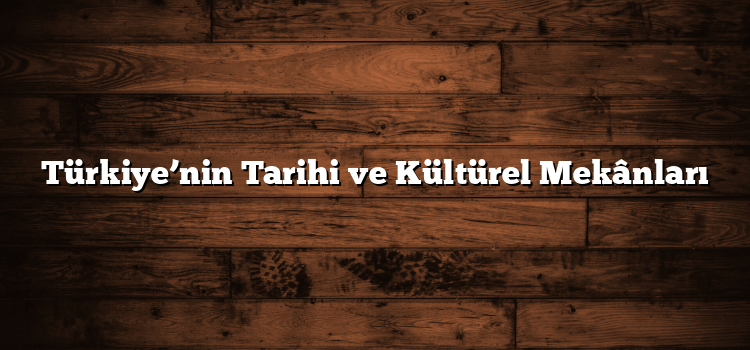 Türkiye’nin Tarihi ve Kültürel Mekânları
