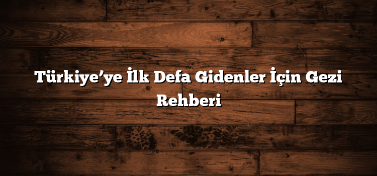 Türkiye’ye İlk Defa Gidenler İçin Gezi Rehberi