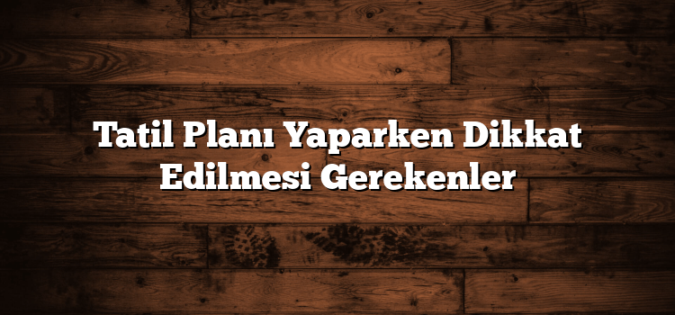 Tatil Planı Yaparken Dikkat Edilmesi Gerekenler