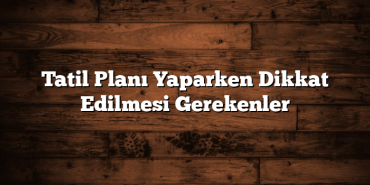 Tatil Planı Yaparken Dikkat Edilmesi Gerekenler