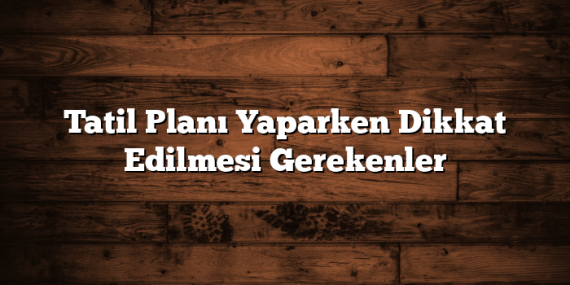 Tatil Planı Yaparken Dikkat Edilmesi Gerekenler