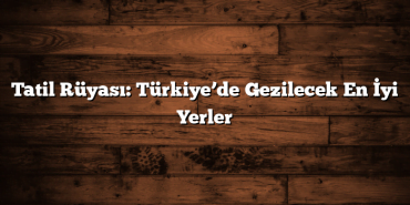 Tatil Rüyası: Türkiye’de Gezilecek En İyi Yerler