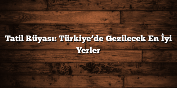 Tatil Rüyası: Türkiye’de Gezilecek En İyi Yerler