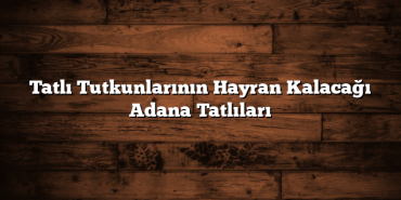 Tatlı Tutkunlarının Hayran Kalacağı Adana Tatlıları