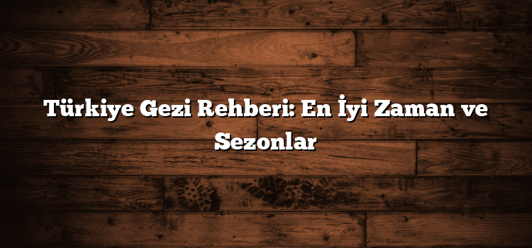 Türkiye Gezi Rehberi: En İyi Zaman ve Sezonlar