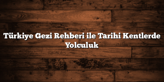 Türkiye Gezi Rehberi ile Tarihi Kentlerde Yolculuk