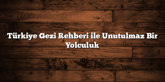 Türkiye Gezi Rehberi ile Unutulmaz Bir Yolculuk