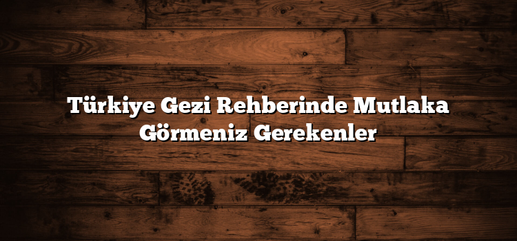 Türkiye Gezi Rehberinde Mutlaka Görmeniz Gerekenler
