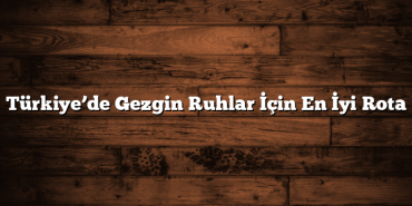 Türkiye’de Gezgin Ruhlar İçin En İyi Rota
