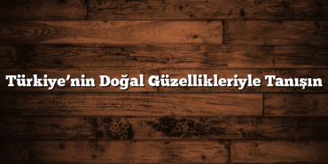 Türkiye’nin Doğal Güzellikleriyle Tanışın