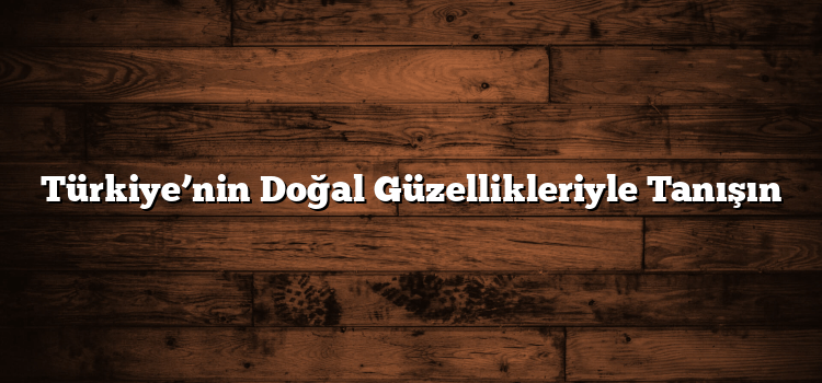 Türkiye’nin Doğal Güzellikleriyle Tanışın