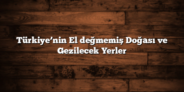 Türkiye’nin El değmemiş Doğası ve Gezilecek Yerler