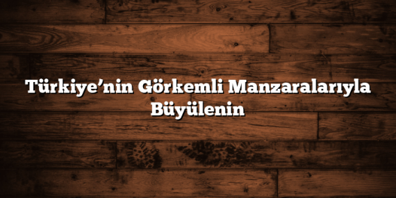 Türkiye’nin Görkemli Manzaralarıyla Büyülenin