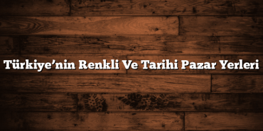 Türkiye’nin Renkli Ve Tarihi Pazar Yerleri