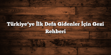Türkiye’ye İlk Defa Gidenler İçin Gezi Rehberi