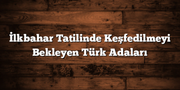 İlkbahar Tatilinde Keşfedilmeyi Bekleyen Türk Adaları