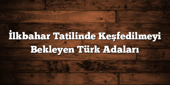 İlkbahar Tatilinde Keşfedilmeyi Bekleyen Türk Adaları