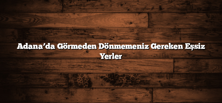 Adana’da Görmeden Dönmemeniz Gereken Eşsiz Yerler
