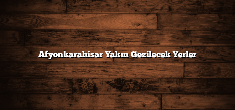 Afyonkarahisar Yakın Gezilecek Yerler