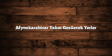 Afyonkarahisar Yakın Gezilecek Yerler