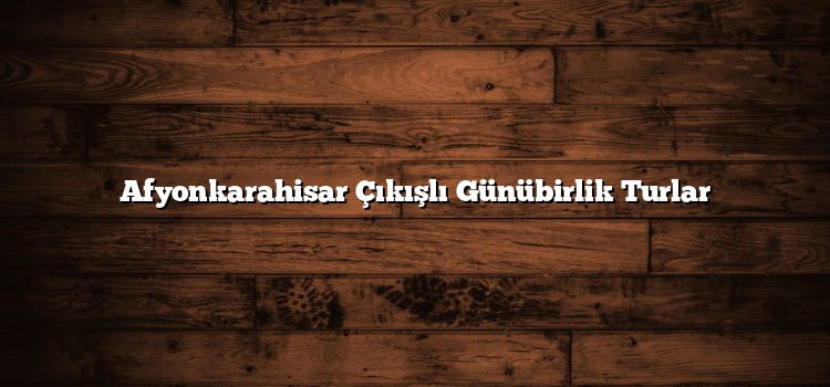 Afyonkarahisar Çıkışlı Günübirlik Turlar
