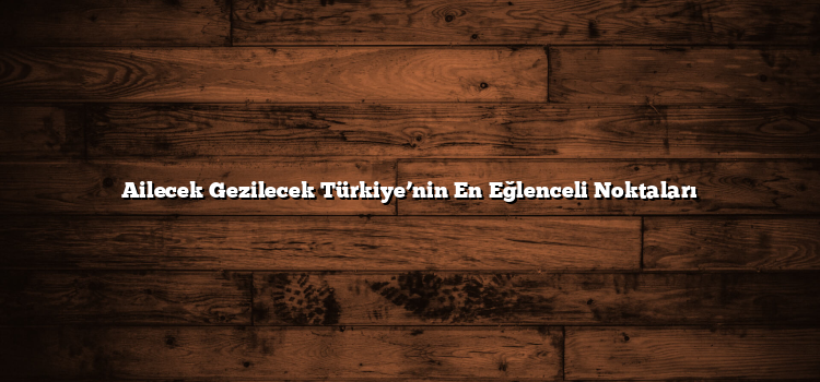 Ailecek Gezilecek Türkiye’nin En Eğlenceli Noktaları