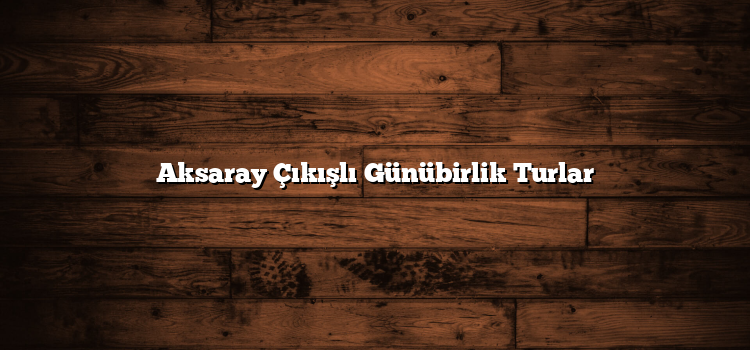 Aksaray Çıkışlı Günübirlik Turlar