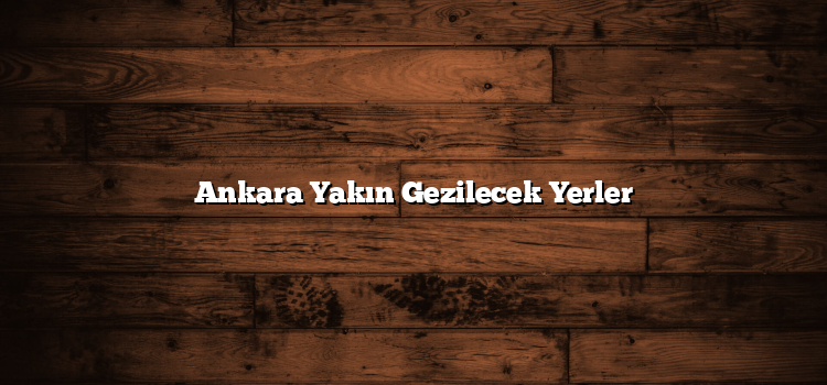 Ankara Yakın Gezilecek Yerler