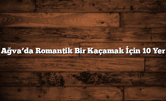 Ağva’da Romantik Bir Kaçamak İçin 10 Yer