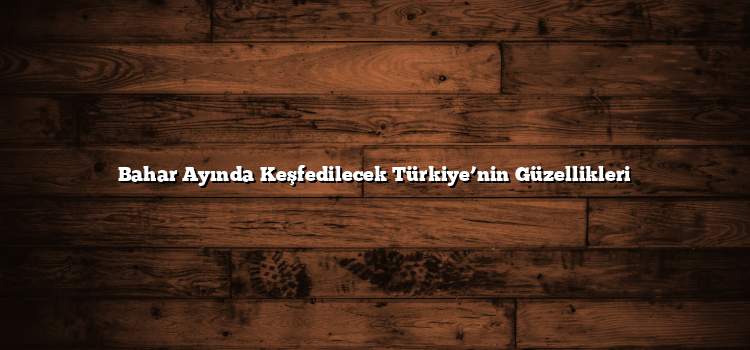 Bahar Ayında Keşfedilecek Türkiye’nin Güzellikleri