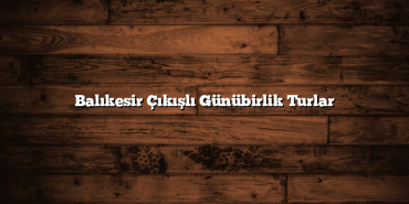 Balıkesir Çıkışlı Günübirlik Turlar
