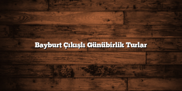Bayburt Çıkışlı Günübirlik Turlar