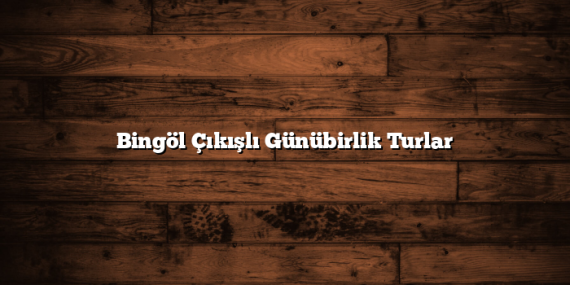 Bingöl Çıkışlı Günübirlik Turlar