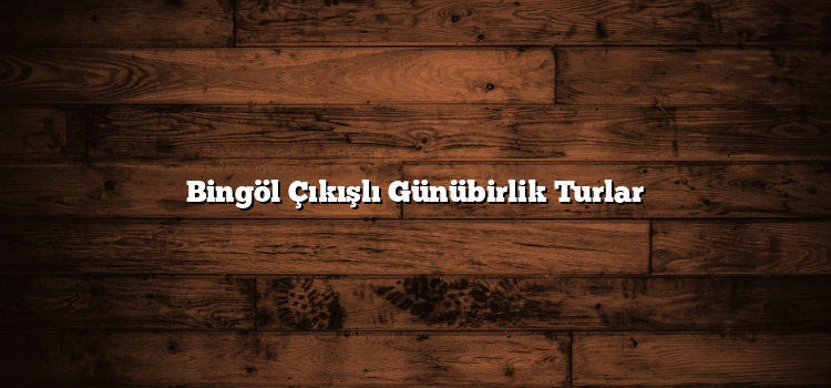Bingöl Çıkışlı Günübirlik Turlar
