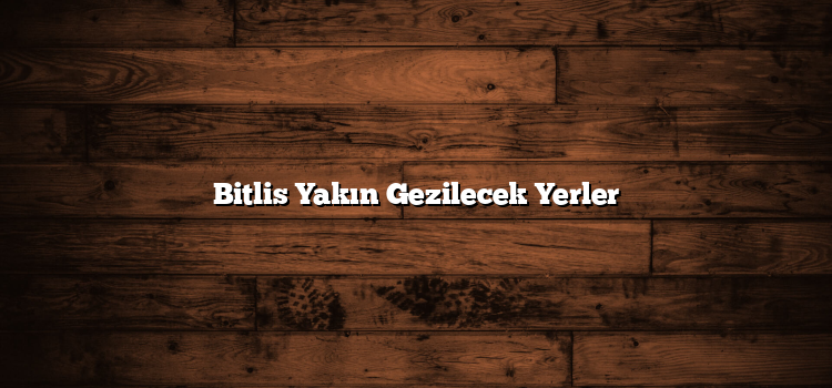 Bitlis Yakın Gezilecek Yerler
