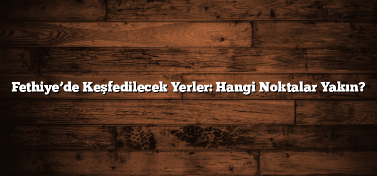 Fethiye’de Keşfedilecek Yerler: Hangi Noktalar Yakın?