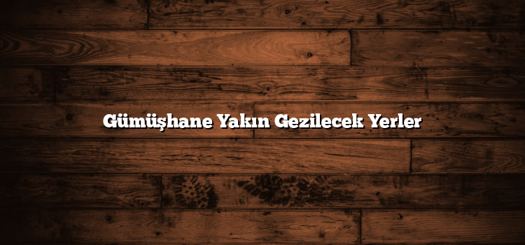 Gümüşhane Yakın Gezilecek Yerler
