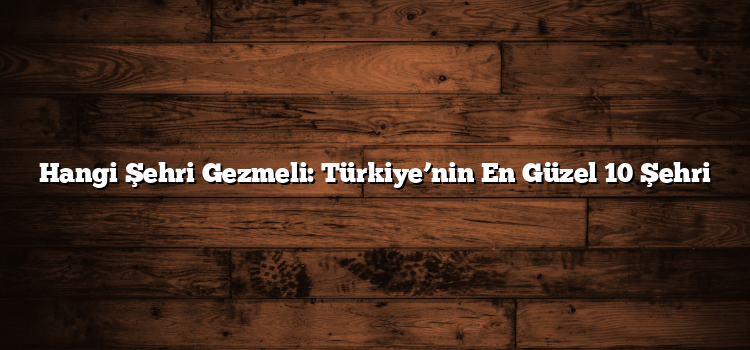 Hangi Şehri Gezmeli: Türkiye’nin En Güzel 10 Şehri