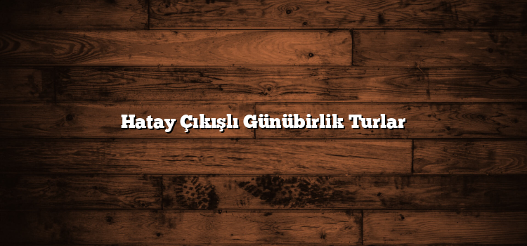 Hatay Çıkışlı Günübirlik Turlar