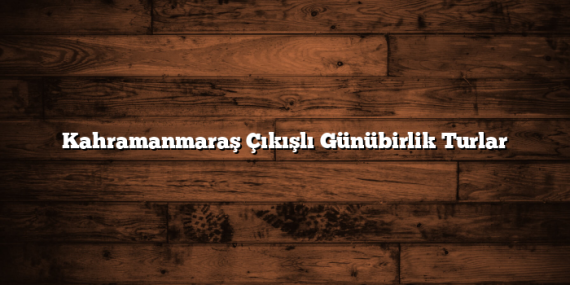 Kahramanmaraş Çıkışlı Günübirlik Turlar