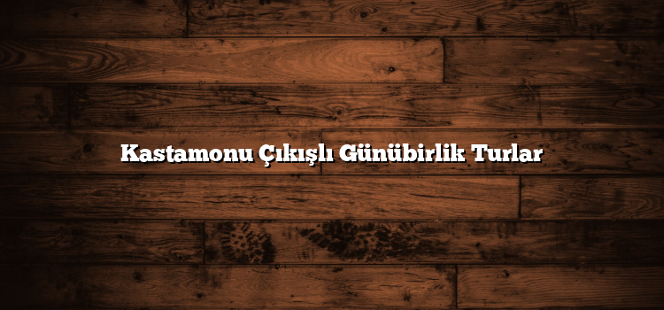 Kastamonu Çıkışlı Günübirlik Turlar