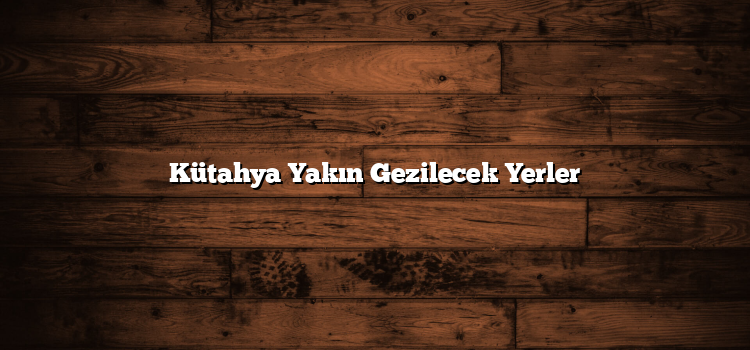 Kütahya Yakın Gezilecek Yerler