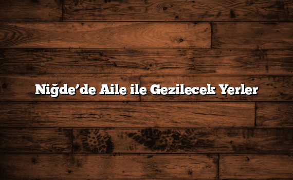 Niğde’de Aile ile Gezilecek Yerler