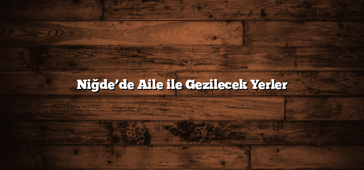 Niğde’de Aile ile Gezilecek Yerler