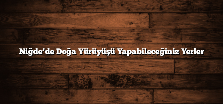 Niğde’de Doğa Yürüyüşü Yapabileceğiniz Yerler