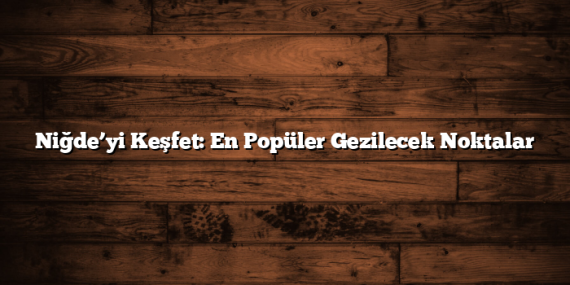 Niğde’yi Keşfet: En Popüler Gezilecek Noktalar